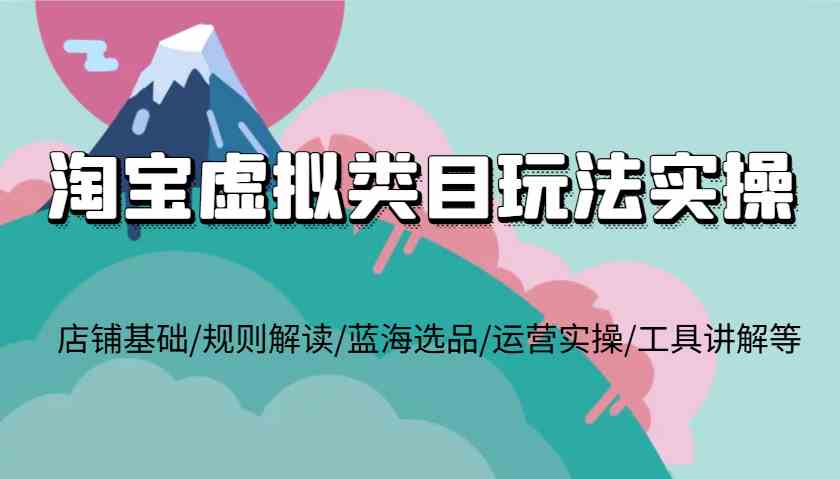 淘宝虚拟类目玩法实操，店铺基础/规则解读/蓝海选品/运营实操/工具讲解等-精品资源站