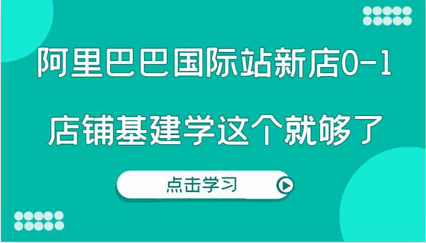 阿里巴巴国际站新店0-1，个人实践实操录制从0-1基建，店铺基建学这个就够了-精品资源站