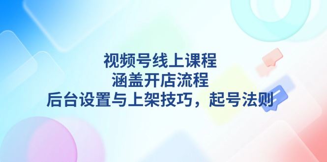 （13881期）视频号线上课程详解，涵盖开店流程，后台设置与上架技巧，起号法则-精品资源站