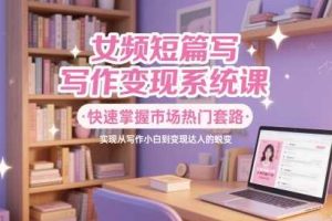 女频短篇写作变现系统课，快速掌握市场热门套路，实现从写作小白到变现达人的蜕变