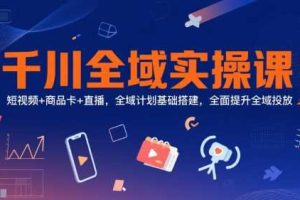 千川全域实操课，短视频+商品卡+直播，全域计划基础搭建，全面提升全域投放