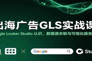 出海广告GLS实战课：Google Looker Studio 认识、数据源关联与可视化报告制作