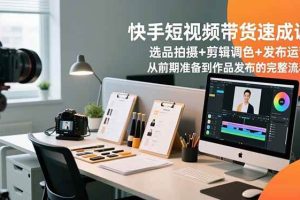 （16752期）快手短视频带货速成课，选品拍摄+剪辑调色+发布运营，从前期准备到作品发布的完整流程