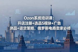 (18776期)Ozon系统培训课:开店注册+选品5模块+广告测品+退货策略,俄罗斯电商卖家必修