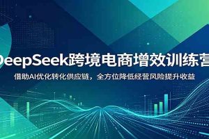 DeepSeek跨境电商增效训练营:借助AI优化转化供应链,全方位降低经营风险提升收益