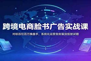 跨境电商脸书广告实战课：对标百位百万操盘手，系统化运营告别盲目投放试错