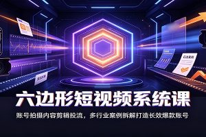 六边形短视频系统课：账号拍摄内容剪辑投流，多行业案例拆解打造长效爆款账号