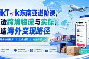 TikTok东南亚进阶课,吃透跨境物流与实操,打造海外变现路径