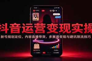 抖音运营变现实操：新号规划定位，内容直播带货，多赛道变现与避坑限流技巧