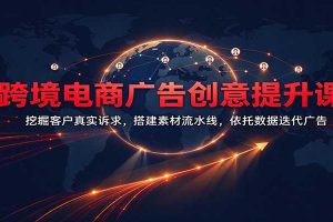 跨境电商广告创意提升课:挖掘客户真实诉求,搭建素材流水线,依托数据迭代广告